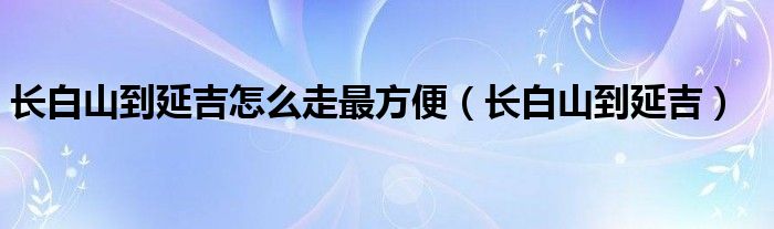 长白山到延吉怎么走最方便（长白山到延吉）