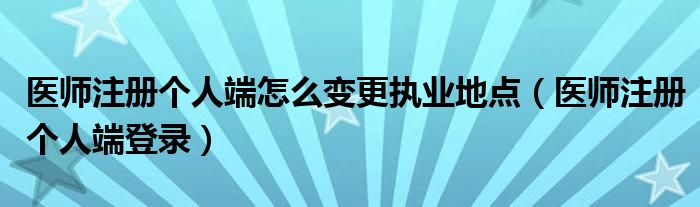 医师注册个人端怎么变更执业地点（医师注册个人端登录）