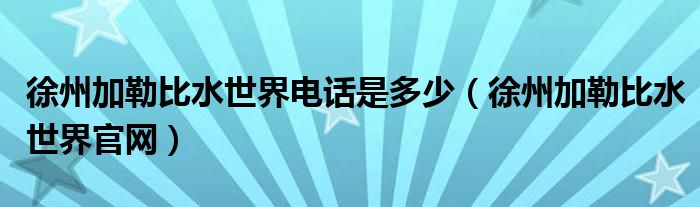 徐州加勒比水世界电话是多少（徐州加勒比水世界官网）