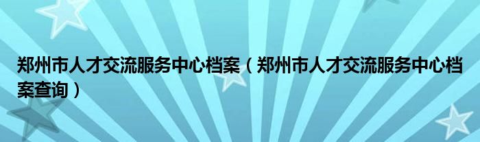 郑州市人才交流服务中心档案（郑州市人才交流服务中心档案查询）