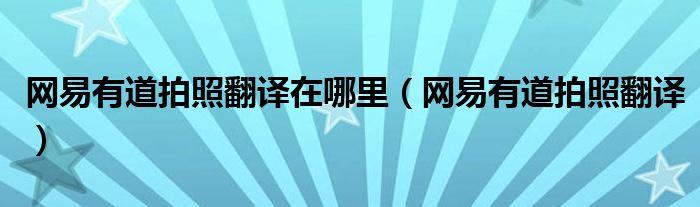 网易有道拍照翻译在哪里（网易有道拍照翻译）