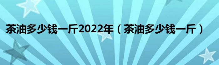 茶油多少钱一斤2022年（茶油多少钱一斤）