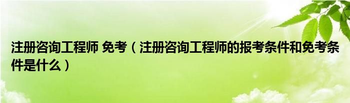 注册咨询工程师 免考（注册咨询工程师的报考条件和免考条件是什么）