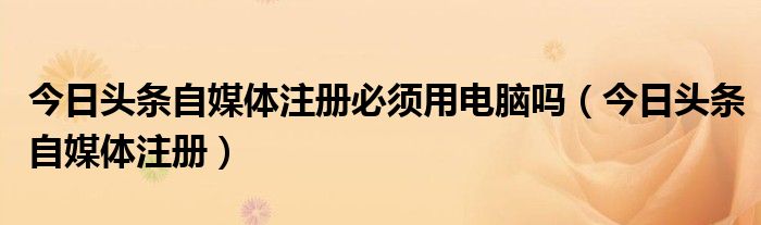 今日头条自媒体注册必须用电脑吗（今日头条自媒体注册）