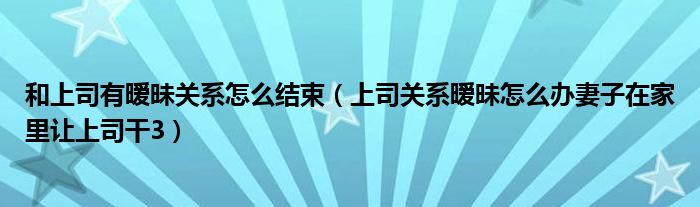 和上司有暧昧关系怎么结束（上司关系暧昧怎么办妻子在家里让上司干3）