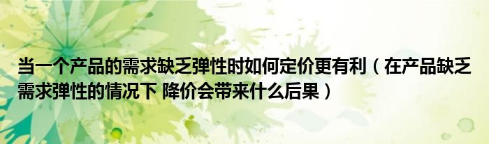 当一个产品的需求缺乏弹性时如何定价更有利（在产品缺乏需求弹性的情况下 降价会带来什么后果）