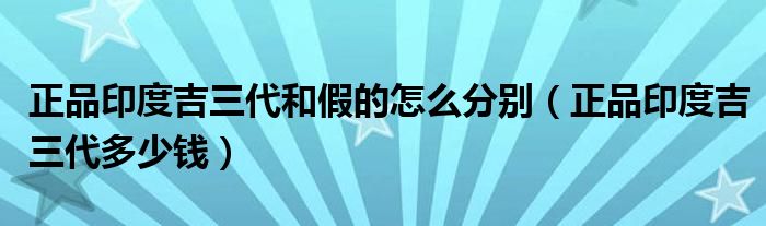 正品印度吉三代和假的怎么分别（正品印度吉三代多少钱）