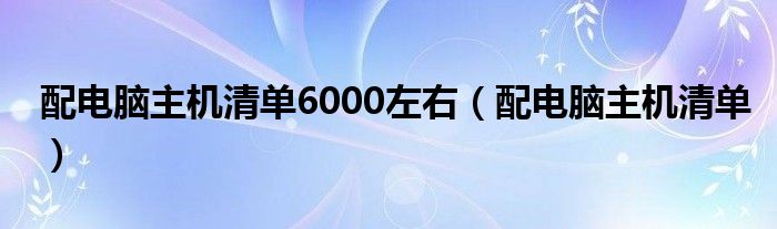 配电脑主机清单6000左右（配电脑主机清单）