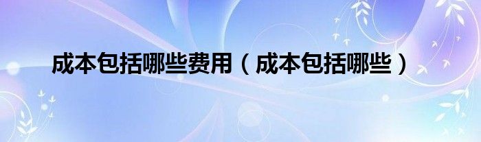 成本包括哪些费用（成本包括哪些）