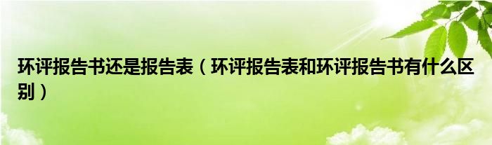 环评报告书还是报告表（环评报告表和环评报告书有什么区别）