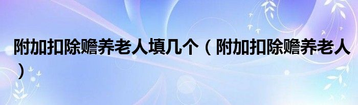 附加扣除赡养老人填几个（附加扣除赡养老人）