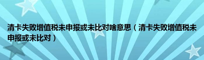 清卡失败增值税未申报或未比对啥意思（清卡失败增值税未申报或未比对）