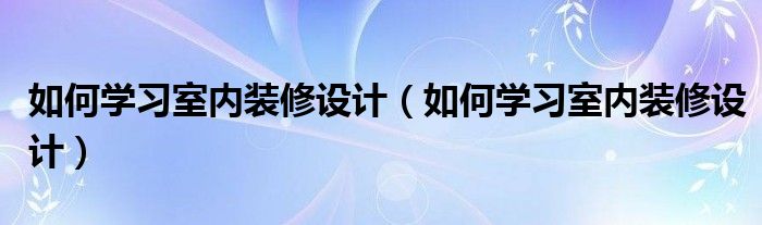 如何学习室内装修设计（如何学习室内装修设计）