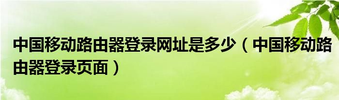 中国移动路由器登录网址是多少（中国移动路由器登录页面）