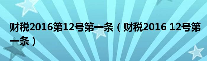 财税2016第12号第一条（财税2016 12号第一条）