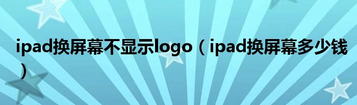 ipad换屏幕不显示logo（ipad换屏幕多少钱）