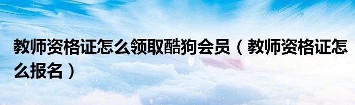 教师资格证怎么领取酷狗会员（教师资格证怎么报名）