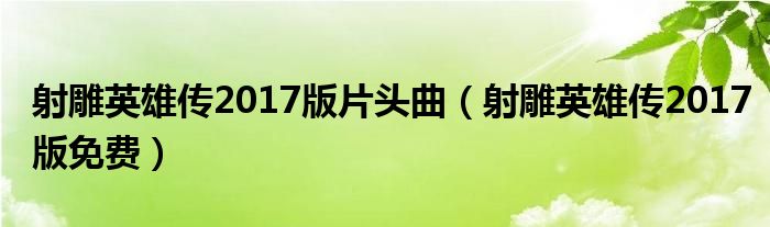 射雕英雄传2017版片头曲（射雕英雄传2017版免费）