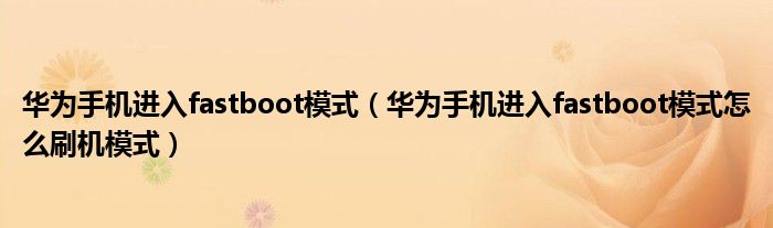 华为手机进入fastboot模式（华为手机进入fastboot模式怎么刷机模式）