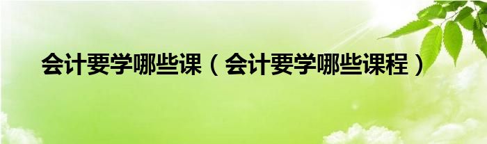 会计要学哪些课（会计要学哪些课程）