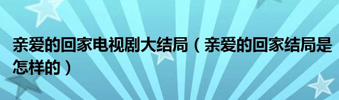 亲爱的回家电视剧大结局（亲爱的回家结局是怎样的）