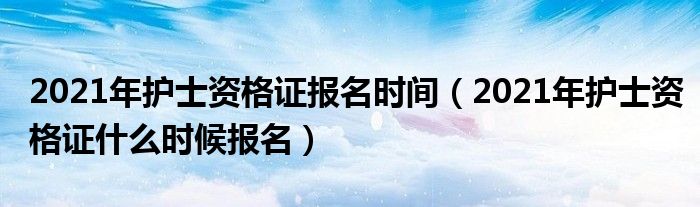 2021年护士资格证报名时间（2021年护士资格证什么时候报名）