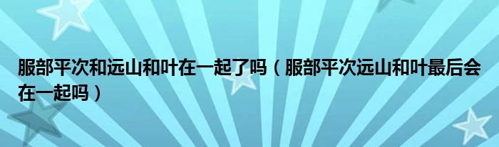 服部平次和远山和叶在一起了吗（服部平次远山和叶最后会在一起吗）