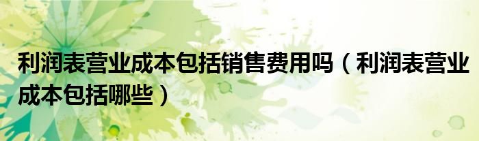 利润表营业成本包括销售费用吗（利润表营业成本包括哪些）