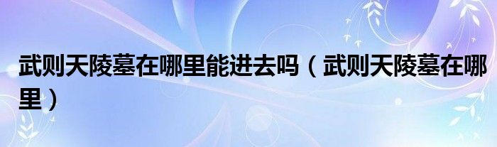 武则天陵墓在哪里能进去吗（武则天陵墓在哪里）