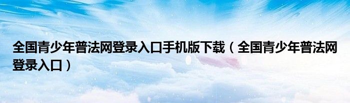 全国青少年普法网登录入口手机版下载（全国青少年普法网登录入口）