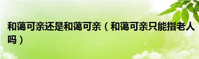 和蔼可亲还是和蔼可亲（和蔼可亲只能指老人吗）