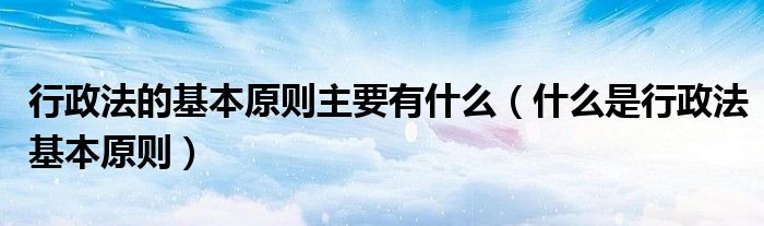 行政法的基本原则主要有什么（什么是行政法基本原则）