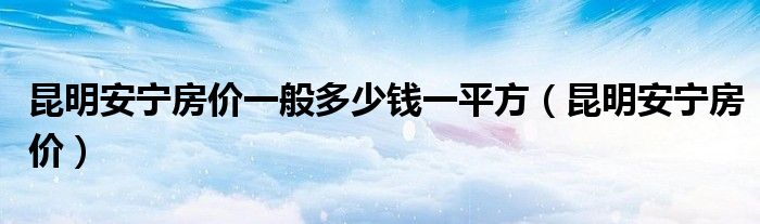 昆明安宁房价一般多少钱一平方（昆明安宁房价）