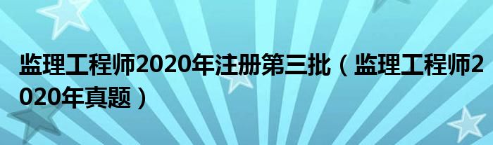 监理工程师2020年注册第三批（监理工程师2020年真题）