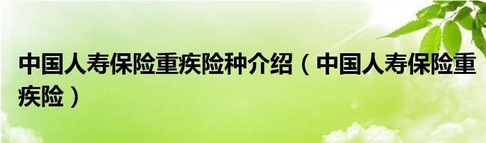 中国人寿保险重疾险种介绍（中国人寿保险重疾险）