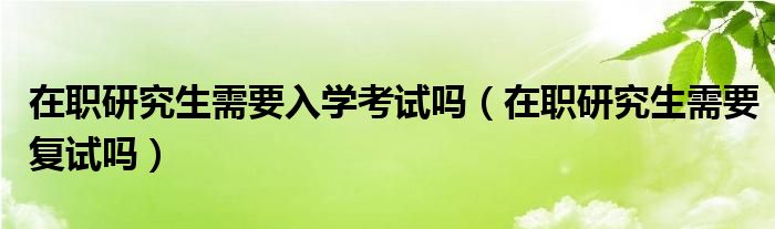 在职研究生需要入学考试吗（在职研究生需要复试吗）