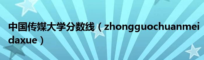 中国传媒大学分数线（zhongguochuanmeidaxue）