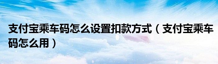 支付宝乘车码怎么设置扣款方式（支付宝乘车码怎么用）