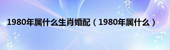 1980年属什么生肖婚配（1980年属什么）