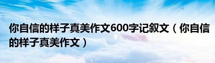 你自信的样子真美作文600字记叙文（你自信的样子真美作文）