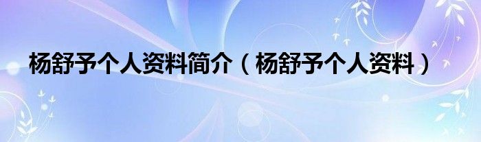 杨舒予个人资料简介（杨舒予个人资料）