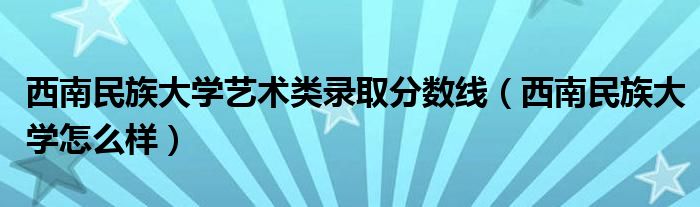 西南民族大学艺术类录取分数线（西南民族大学怎么样）