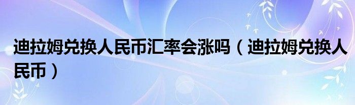 迪拉姆兑换人民币汇率会涨吗（迪拉姆兑换人民币）