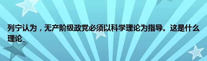 列宁认为，无产阶级政党必须以科学理论为指导。这是什么理论_