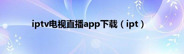 iptv电视直播app下载（ipt）