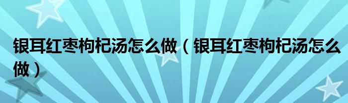 银耳红枣枸杞汤怎么做（银耳红枣枸杞汤怎么做）