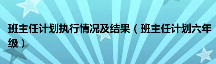 班主任计划执行情况及结果（班主任计划六年级）