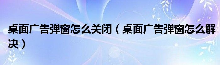 桌面广告弹窗怎么关闭（桌面广告弹窗怎么解决）