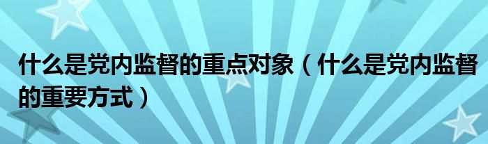 什么是党内监督的重点对象（什么是党内监督的重要方式）