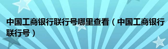 中国工商银行联行号哪里查看（中国工商银行联行号）